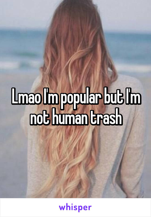 Lmao I'm popular but I'm not human trash