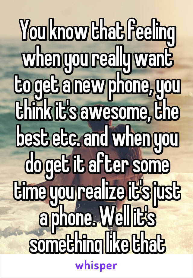 You know that feeling when you really want to get a new phone, you think it's awesome, the best etc. and when you do get it after some time you realize it's just a phone. Well it's something like that