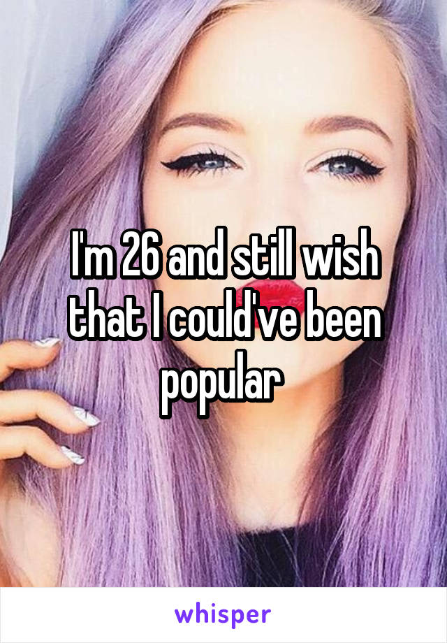 I'm 26 and still wish that I could've been popular 