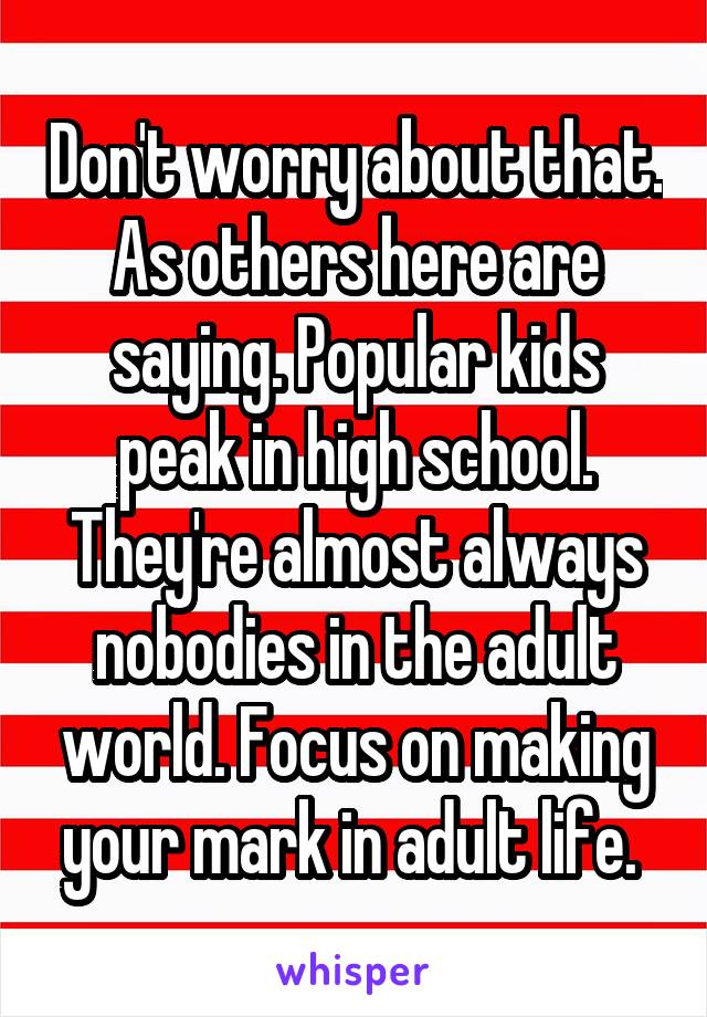 Don't worry about that. As others here are saying. Popular kids peak in high school. They're almost always nobodies in the adult world. Focus on making your mark in adult life. 