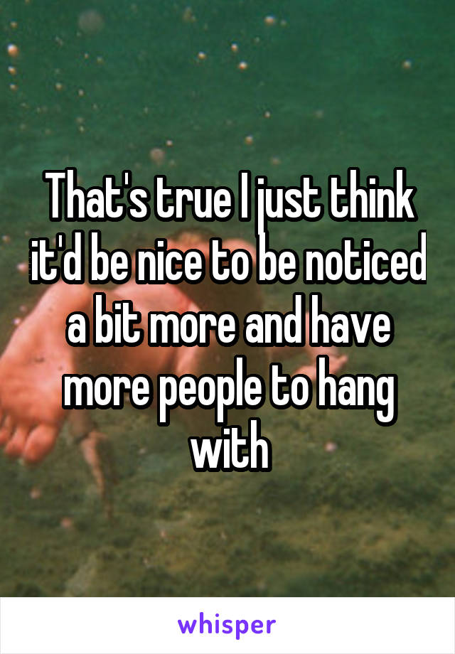 That's true I just think it'd be nice to be noticed a bit more and have more people to hang with