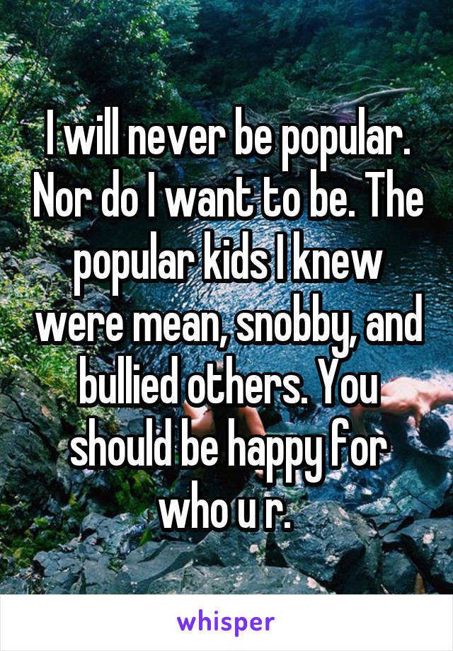 I will never be popular. Nor do I want to be. The popular kids I knew were mean, snobby, and bullied others. You should be happy for who u r. 