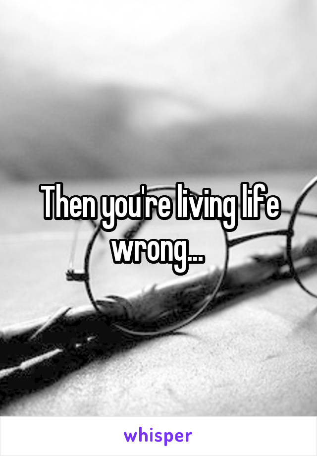 Then you're living life wrong... 