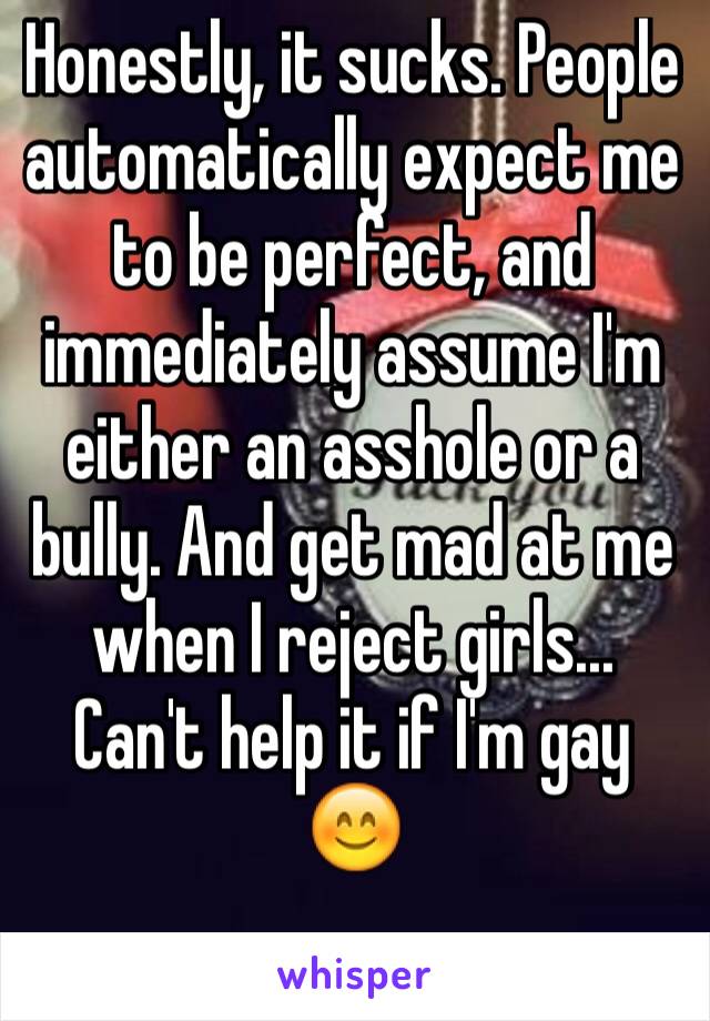 Honestly, it sucks. People automatically expect me to be perfect, and immediately assume I'm either an asshole or a bully. And get mad at me when I reject girls... Can't help it if I'm gay 😊