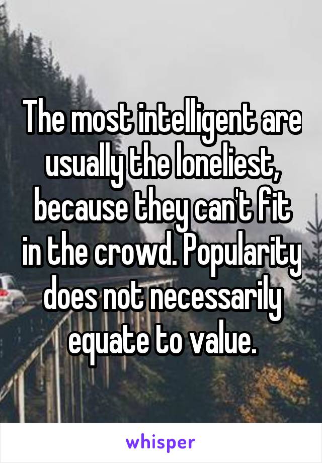 The most intelligent are usually the loneliest, because they can't fit in the crowd. Popularity does not necessarily equate to value.