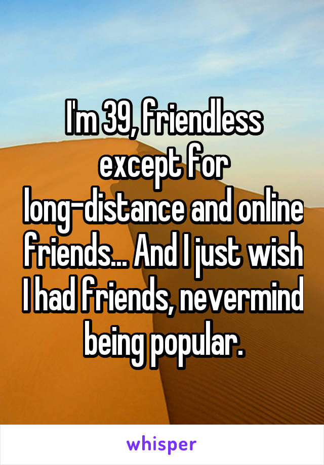 I'm 39, friendless except for long-distance and online friends... And I just wish I had friends, nevermind being popular.