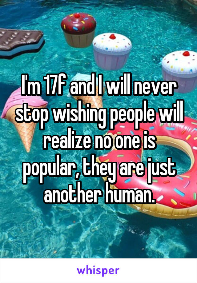 I'm 17f and I will never stop wishing people will realize no one is popular, they are just another human.