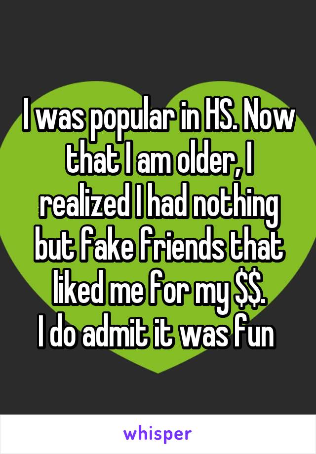 I was popular in HS. Now that I am older, I realized I had nothing but fake friends that liked me for my $$.
I do admit it was fun 