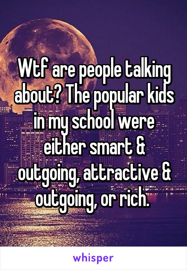 Wtf are people talking about? The popular kids in my school were either smart & outgoing, attractive & outgoing, or rich. 