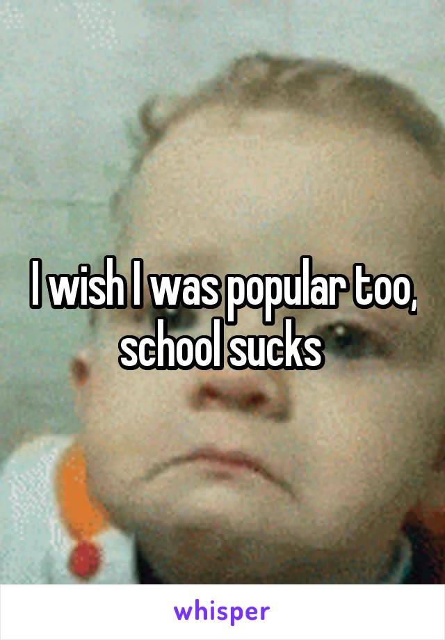 I wish I was popular too, school sucks 