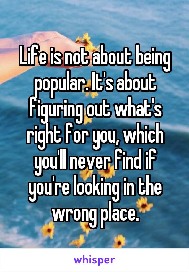 Life is not about being popular. It's about figuring out what's right for you, which you'll never find if you're looking in the wrong place.