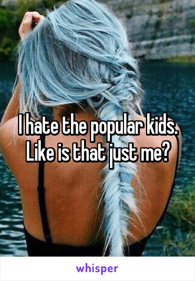 I hate the popular kids. Like is that just me?