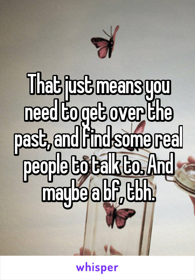 That just means you need to get over the past, and find some real people to talk to. And maybe a bf, tbh.