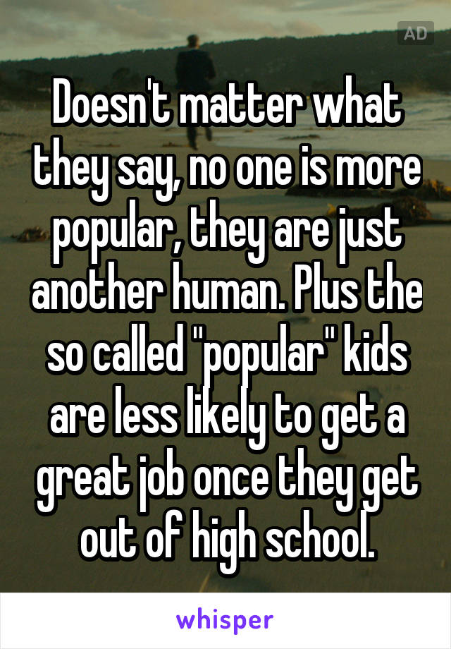 Doesn't matter what they say, no one is more popular, they are just another human. Plus the so called "popular" kids are less likely to get a great job once they get out of high school.