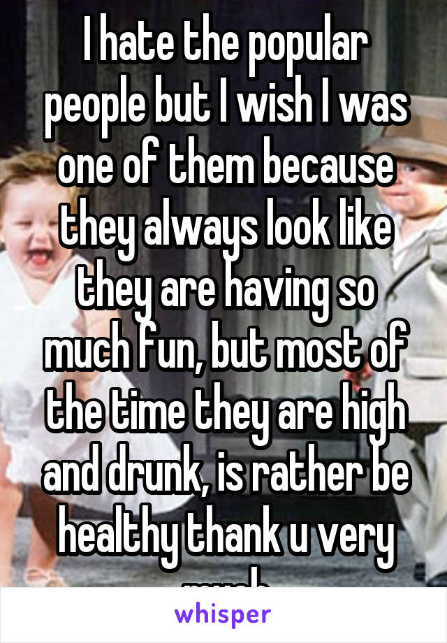 I hate the popular people but I wish I was one of them because they always look like they are having so much fun, but most of the time they are high and drunk, is rather be healthy thank u very much