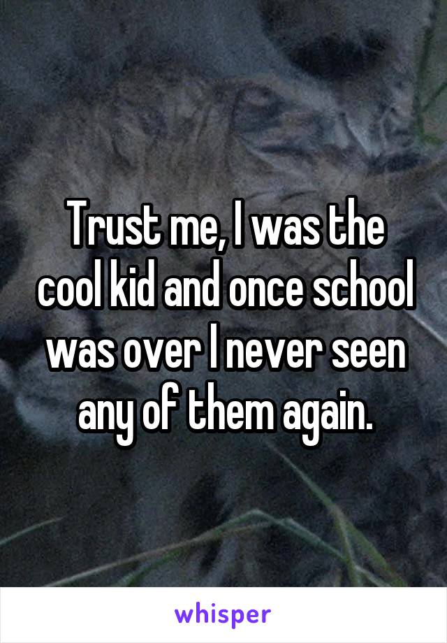 Trust me, I was the cool kid and once school was over I never seen any of them again.