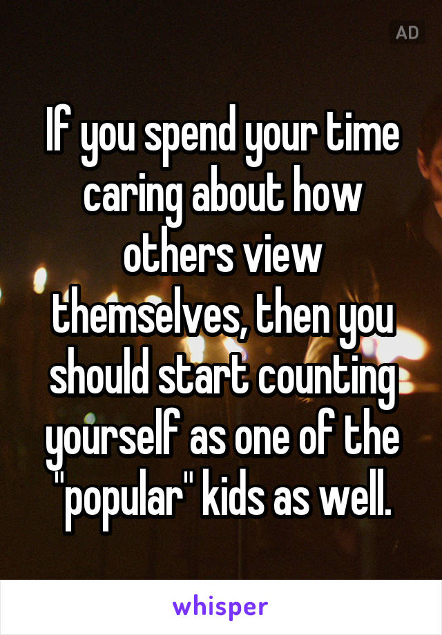 If you spend your time caring about how others view themselves, then you should start counting yourself as one of the "popular" kids as well.