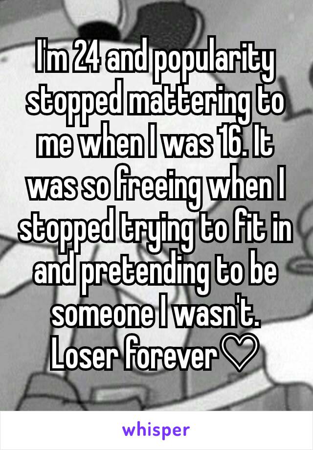 I'm 24 and popularity stopped mattering to me when I was 16. It was so freeing when I stopped trying to fit in and pretending to be someone I wasn't. Loser forever♡
