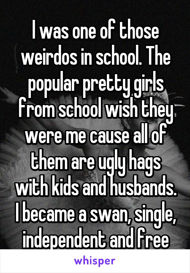 I was one of those weirdos in school. The popular pretty girls from school wish they were me cause all of them are ugly hags with kids and husbands. I became a swan, single, independent and free