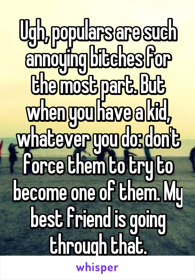 Ugh, populars are such annoying bitches for the most part. But when you have a kid, whatever you do: don't force them to try to become one of them. My best friend is going through that.