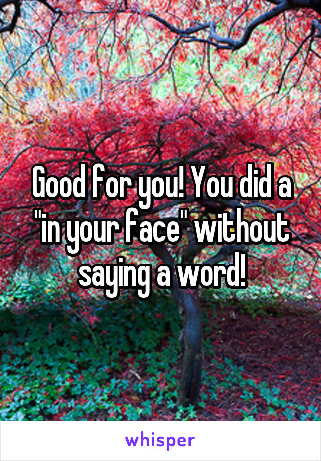 Good for you! You did a "in your face" without saying a word!