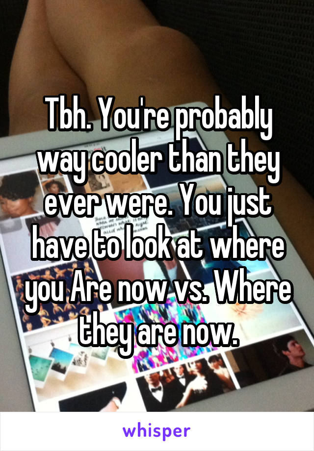 Tbh. You're probably way cooler than they ever were. You just have to look at where you Are now vs. Where they are now.