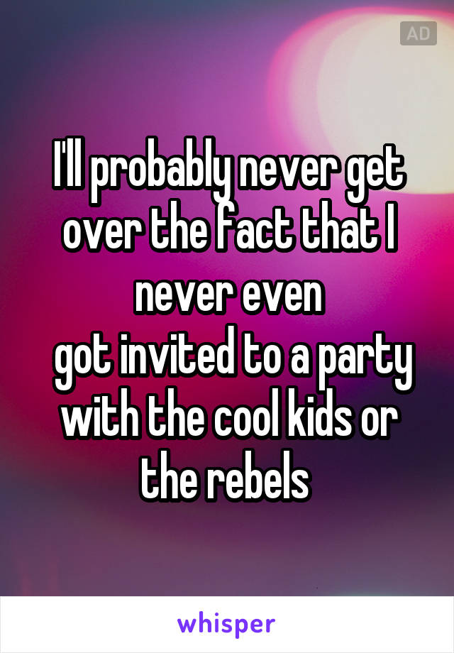 I'll probably never get over the fact that I never even
 got invited to a party with the cool kids or the rebels 