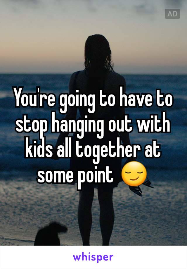 You're going to have to stop hanging out with kids all together at some point 😏