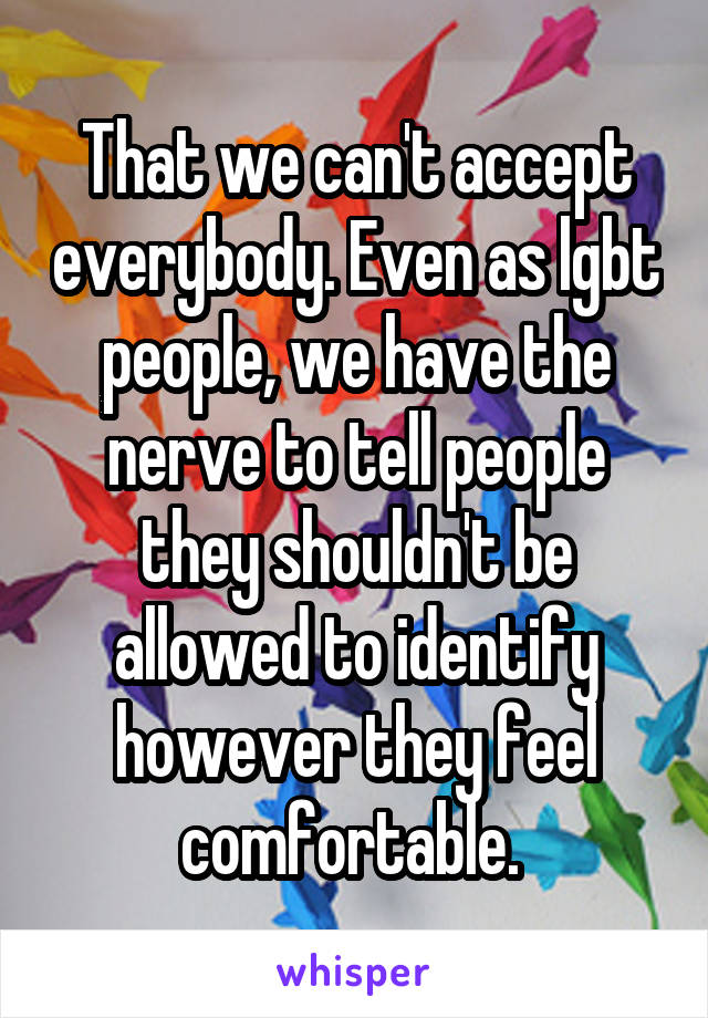 That we can't accept everybody. Even as lgbt people, we have the nerve to tell people they shouldn't be allowed to identify however they feel comfortable. 