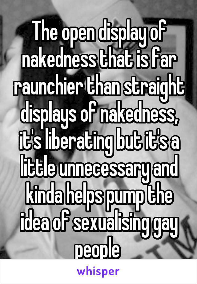 The open display of nakedness that is far raunchier than straight displays of nakedness, it's liberating but it's a little unnecessary and kinda helps pump the idea of sexualising gay people 
