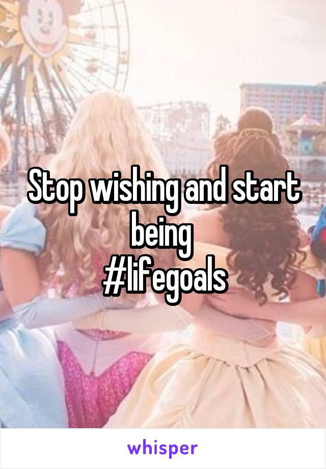 Stop wishing and start being 
#lifegoals