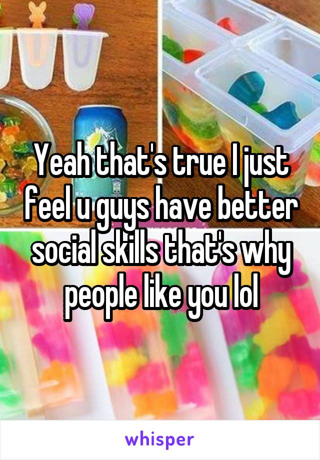 Yeah that's true I just feel u guys have better social skills that's why people like you lol