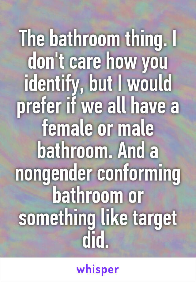 The bathroom thing. I don't care how you identify, but I would prefer if we all have a female or male bathroom. And a nongender conforming bathroom or something like target did. 