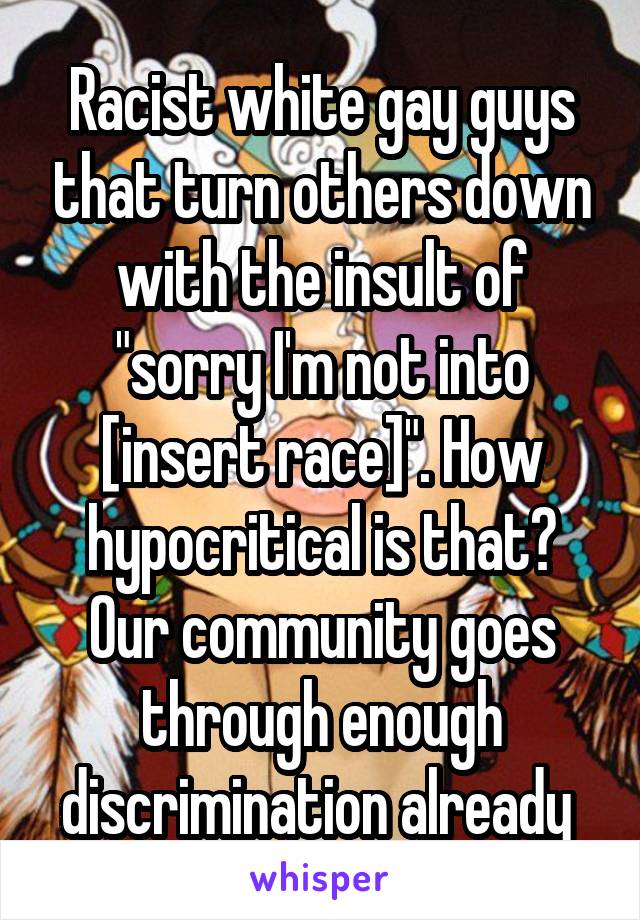 Racist white gay guys that turn others down with the insult of "sorry I'm not into [insert race]". How hypocritical is that? Our community goes through enough discrimination already 