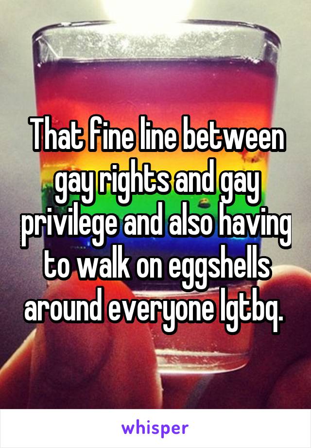 That fine line between gay rights and gay privilege and also having to walk on eggshells around everyone lgtbq. 