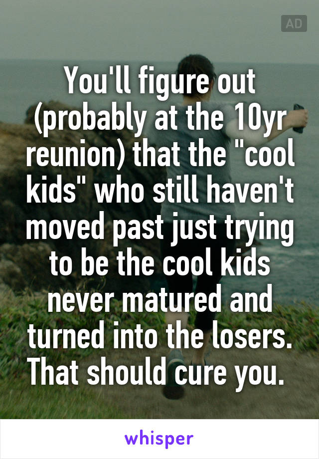 You'll figure out (probably at the 10yr reunion) that the "cool kids" who still haven't moved past just trying to be the cool kids never matured and turned into the losers. That should cure you. 