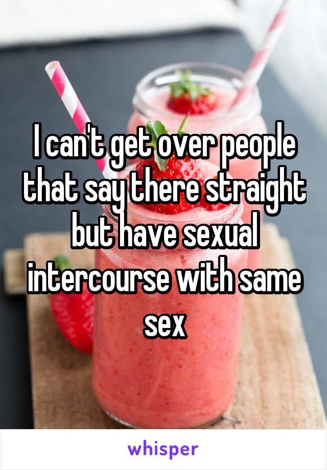 I can't get over people that say there straight but have sexual intercourse with same sex