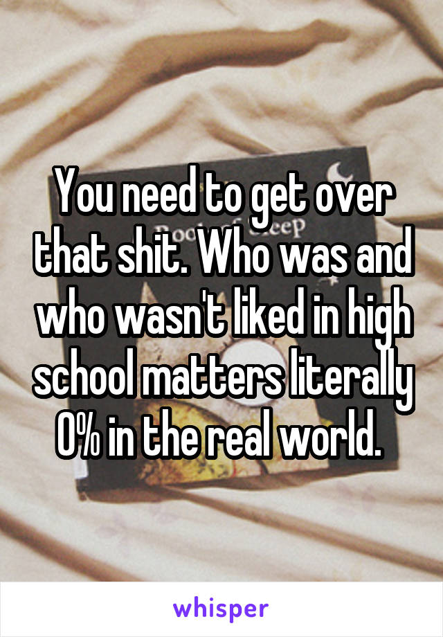 You need to get over that shit. Who was and who wasn't liked in high school matters literally 0% in the real world. 