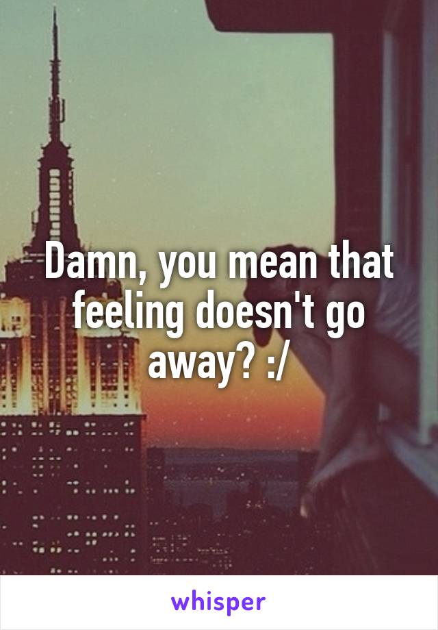 Damn, you mean that feeling doesn't go away? :/