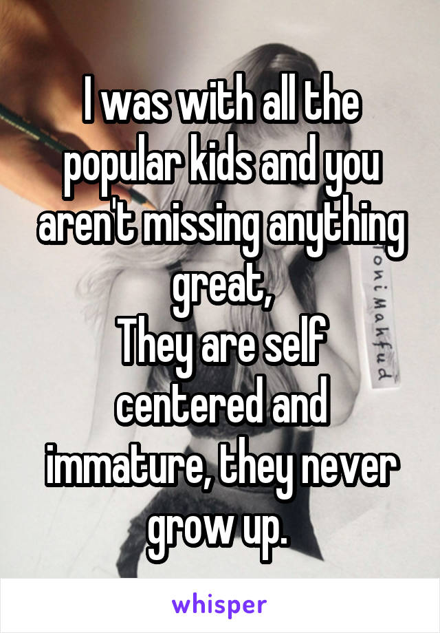 I was with all the popular kids and you aren't missing anything great,
They are self centered and immature, they never grow up. 