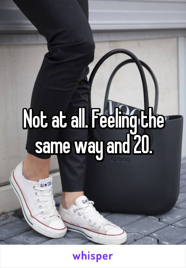 Not at all. Feeling the same way and 20.