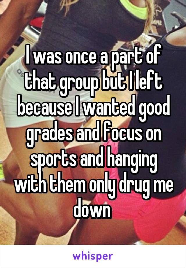 I was once a part of that group but I left because I wanted good grades and focus on sports and hanging with them only drug me down 