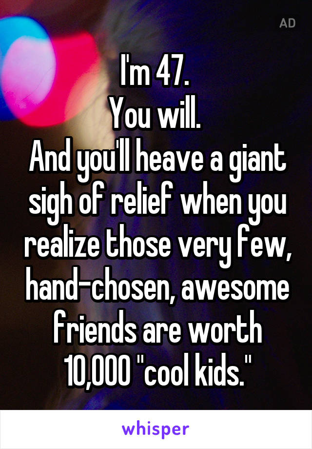 I'm 47. 
You will. 
And you'll heave a giant sigh of relief when you realize those very few, hand-chosen, awesome friends are worth 10,000 "cool kids."