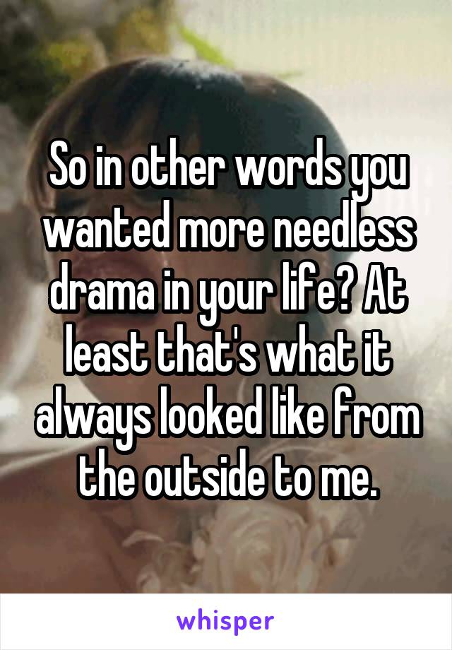 So in other words you wanted more needless drama in your life? At least that's what it always looked like from the outside to me.