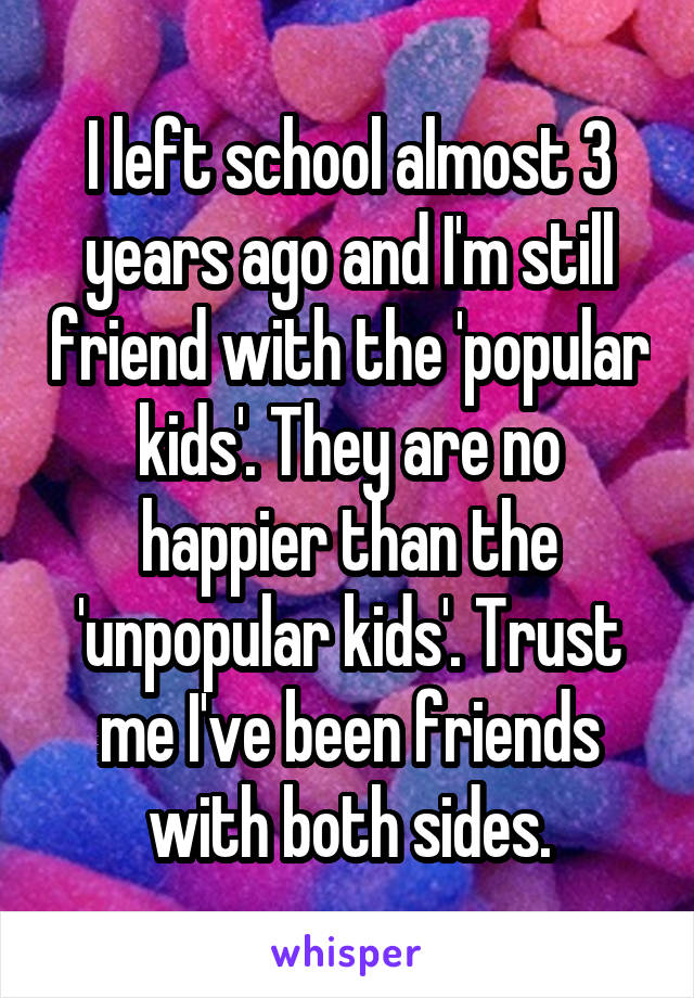 I left school almost 3 years ago and I'm still friend with the 'popular kids'. They are no happier than the 'unpopular kids'. Trust me I've been friends with both sides.