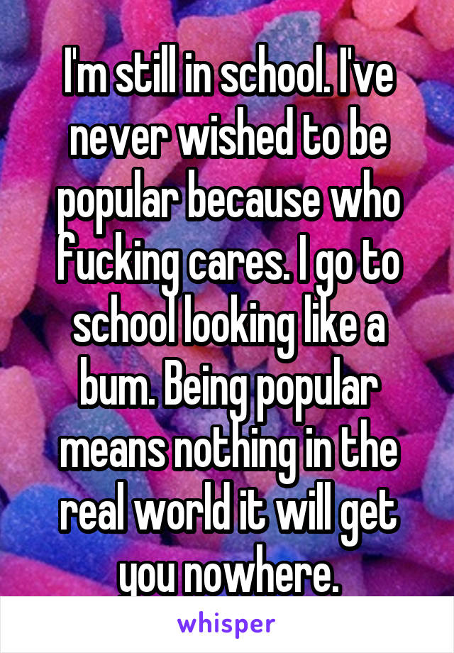 I'm still in school. I've never wished to be popular because who fucking cares. I go to school looking like a bum. Being popular means nothing in the real world it will get you nowhere.