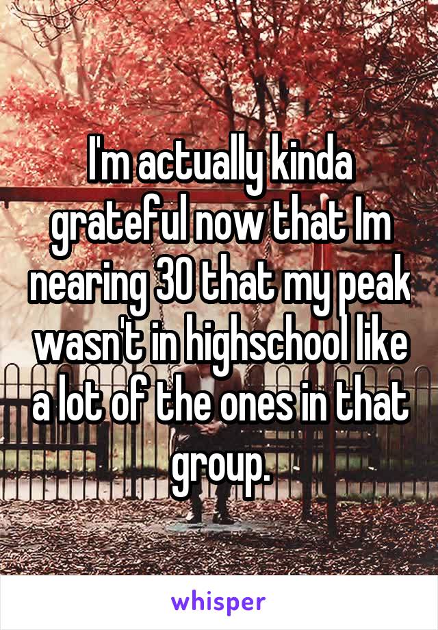 I'm actually kinda grateful now that Im nearing 30 that my peak wasn't in highschool like a lot of the ones in that group.