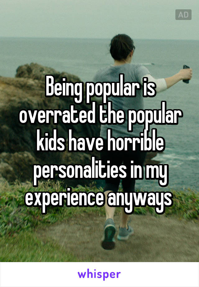 Being popular is overrated the popular kids have horrible personalities in my experience anyways 