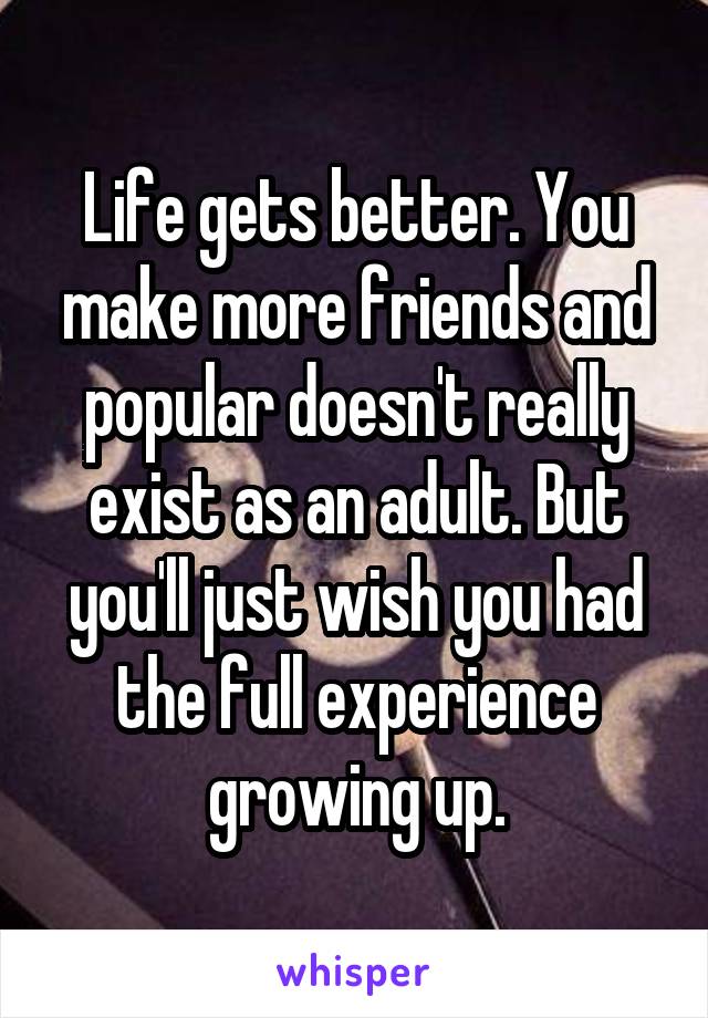 Life gets better. You make more friends and popular doesn't really exist as an adult. But you'll just wish you had the full experience growing up.