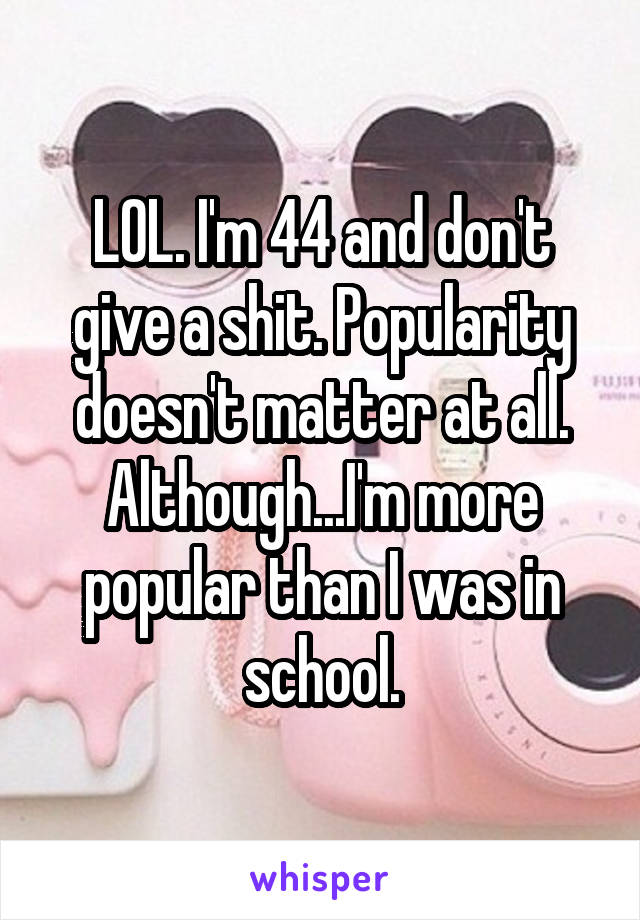 LOL. I'm 44 and don't give a shit. Popularity doesn't matter at all. Although...I'm more popular than I was in school.